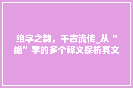 绝字之韵，千古流传_从“绝”字的多个释义探析其文化内涵