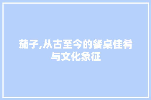 茄子,从古至今的餐桌佳肴与文化象征