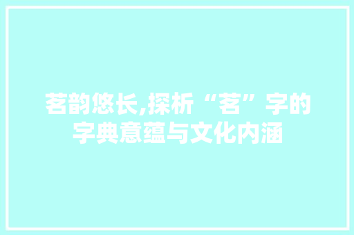茗韵悠长,探析“茗”字的字典意蕴与文化内涵