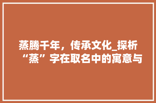 蒸腾千年，传承文化_探析“蒸”字在取名中的寓意与魅力