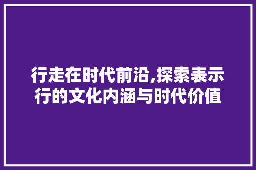 行走在时代前沿,探索表示行的文化内涵与时代价值 项目报告