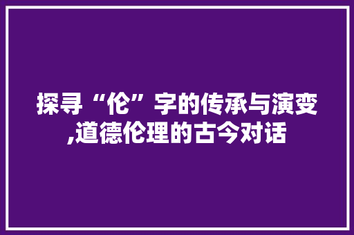 探寻“伦”字的传承与演变,道德伦理的古今对话