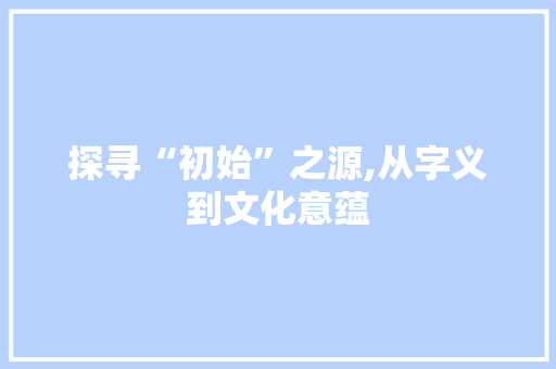 探寻“初始”之源,从字义到文化意蕴