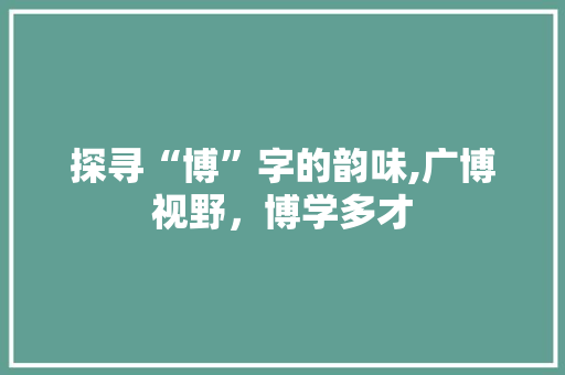 探寻“博”字的韵味,广博视野，博学多才