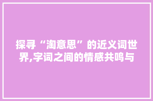 探寻“淘意思”的近义词世界,字词之间的情感共鸣与哲理思考
