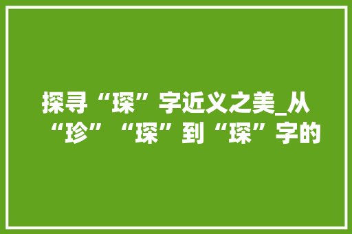 探寻“琛”字近义之美_从“珍”“琛”到“琛”字的内涵与魅力