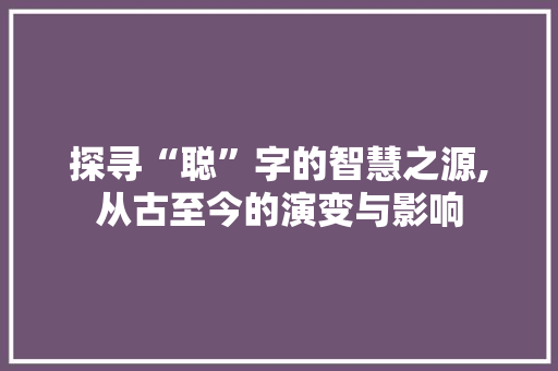 探寻“聪”字的智慧之源,从古至今的演变与影响