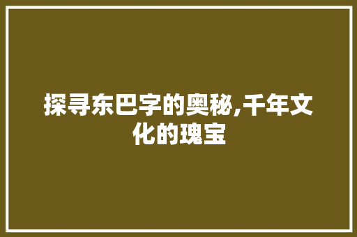探寻东巴字的奥秘,千年文化的瑰宝