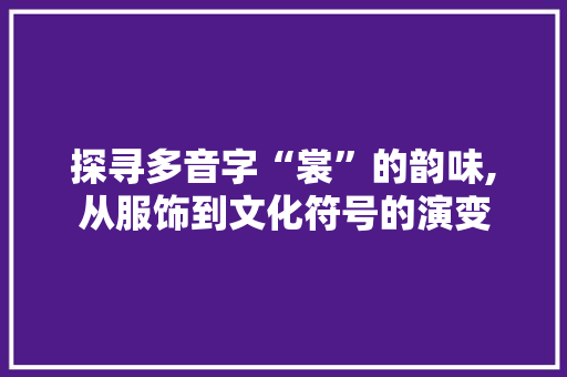 探寻多音字“裳”的韵味,从服饰到文化符号的演变