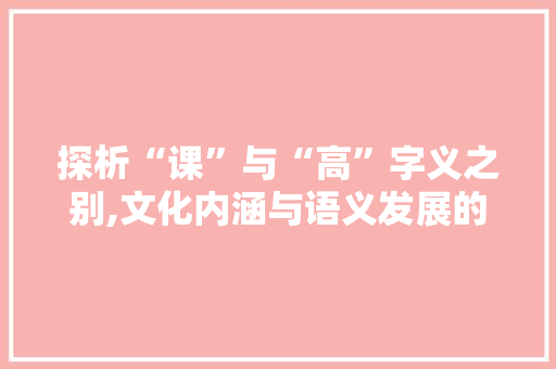 探析“课”与“高”字义之别,文化内涵与语义发展的轨迹