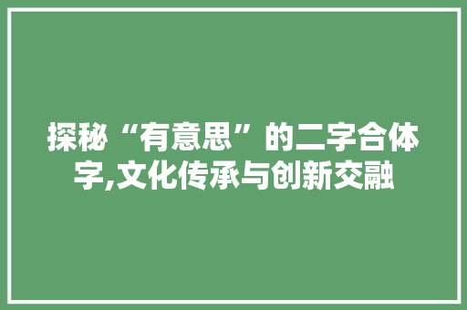 探秘“有意思”的二字合体字,文化传承与创新交融