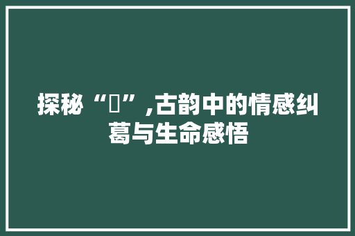 探秘“殢”,古韵中的情感纠葛与生命感悟