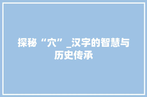 探秘“穴”_汉字的智慧与历史传承