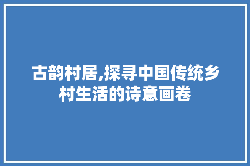 古韵村居,探寻中国传统乡村生活的诗意画卷