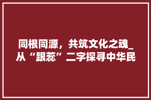 同根同源，共筑文化之魂_从“跟蕊”二字探寻中华民族文化底蕴