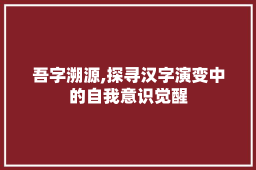 吾字溯源,探寻汉字演变中的自我意识觉醒