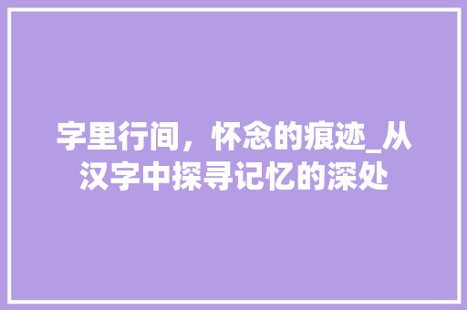 字里行间，怀念的痕迹_从汉字中探寻记忆的深处