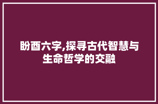 盼酉六字,探寻古代智慧与生命哲学的交融