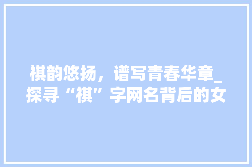 祺韵悠扬，谱写青春华章_探寻“祺”字网名背后的女孩世界