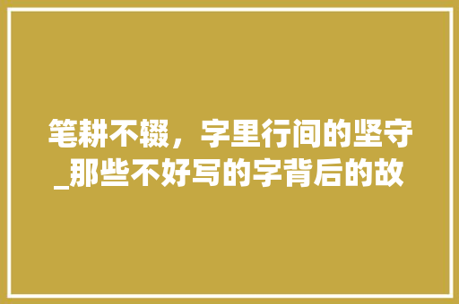 笔耕不辍，字里行间的坚守_那些不好写的字背后的故事 会议纪要