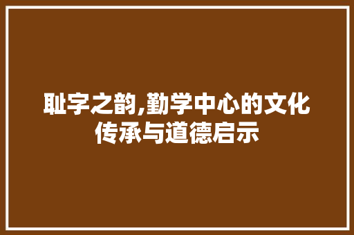 耻字之韵,勤学中心的文化传承与道德启示 社交媒体