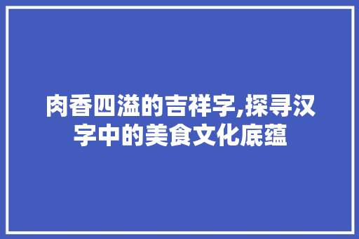 肉香四溢的吉祥字,探寻汉字中的美食文化底蕴