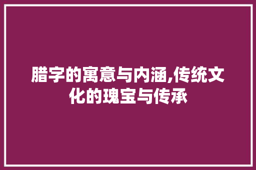 腊字的寓意与内涵,传统文化的瑰宝与传承