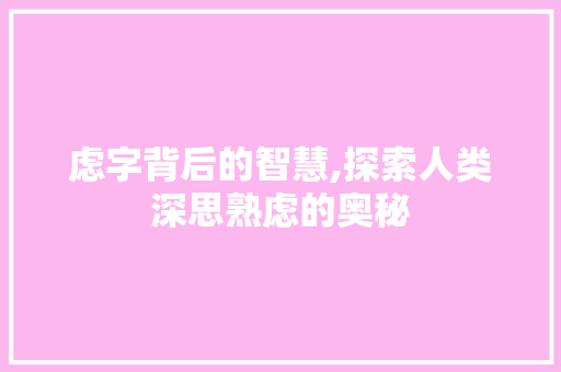 虑字背后的智慧,探索人类深思熟虑的奥秘