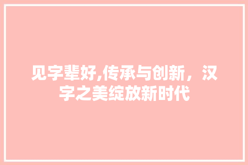 见字辈好,传承与创新，汉字之美绽放新时代
