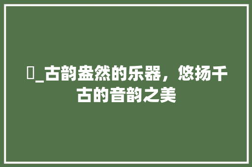 觱_古韵盎然的乐器，悠扬千古的音韵之美