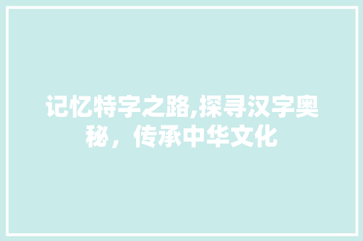 记忆特字之路,探寻汉字奥秘，传承中华文化