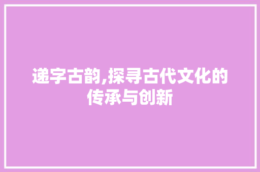 递字古韵,探寻古代文化的传承与创新
