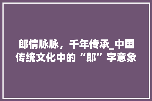 郎情脉脉，千年传承_中国传统文化中的“郎”字意象