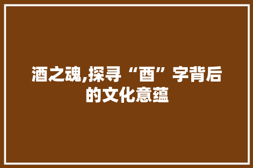 酒之魂,探寻“酉”字背后的文化意蕴