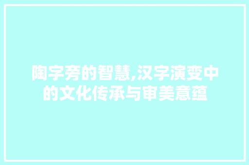 陶字旁的智慧,汉字演变中的文化传承与审美意蕴