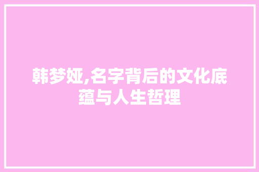 韩梦娅,名字背后的文化底蕴与人生哲理