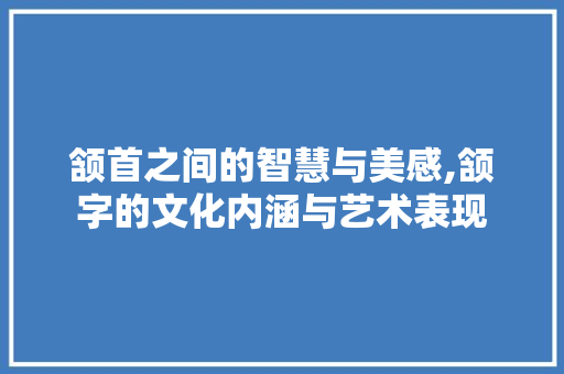 颔首之间的智慧与美感,颔字的文化内涵与艺术表现