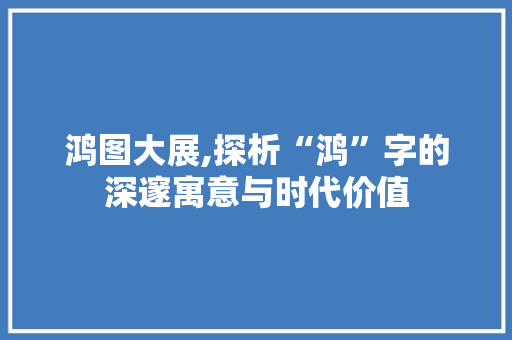鸿图大展,探析“鸿”字的深邃寓意与时代价值
