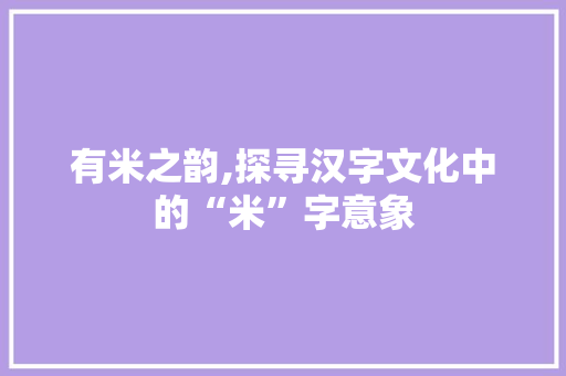 有米之韵,探寻汉字文化中的“米”字意象