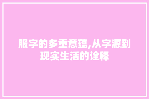 服字的多重意蕴,从字源到现实生活的诠释