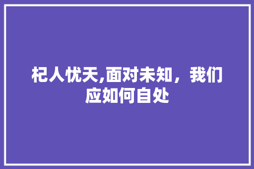 杞人忧天,面对未知，我们应如何自处