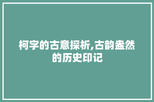 柯字的古意探析,古韵盎然的历史印记 会议纪要
