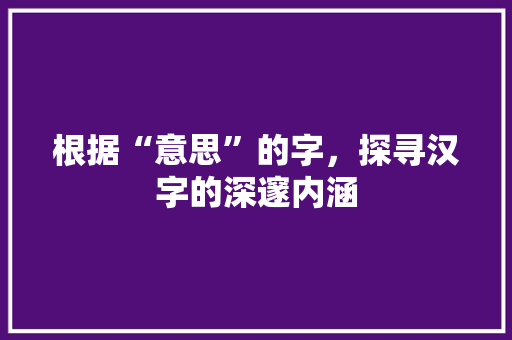 根据“意思”的字，探寻汉字的深邃内涵