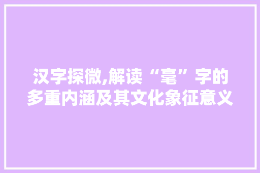 汉字探微,解读“毫”字的多重内涵及其文化象征意义