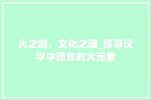 火之韵，文化之魂_探寻汉字中蕴含的火元素