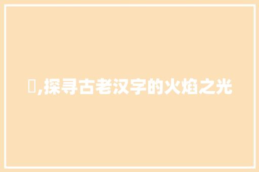 灹,探寻古老汉字的火焰之光