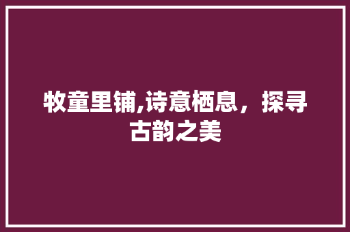 牧童里铺,诗意栖息，探寻古韵之美