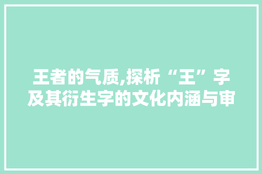 王者的气质,探析“王”字及其衍生字的文化内涵与审美价值