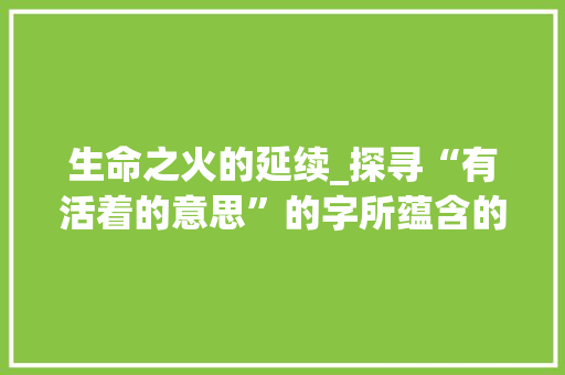 生命之火的延续_探寻“有活着的意思”的字所蕴含的深刻内涵 工作总结