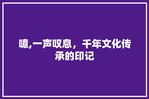 噫,一声叹息，千年文化传承的印记